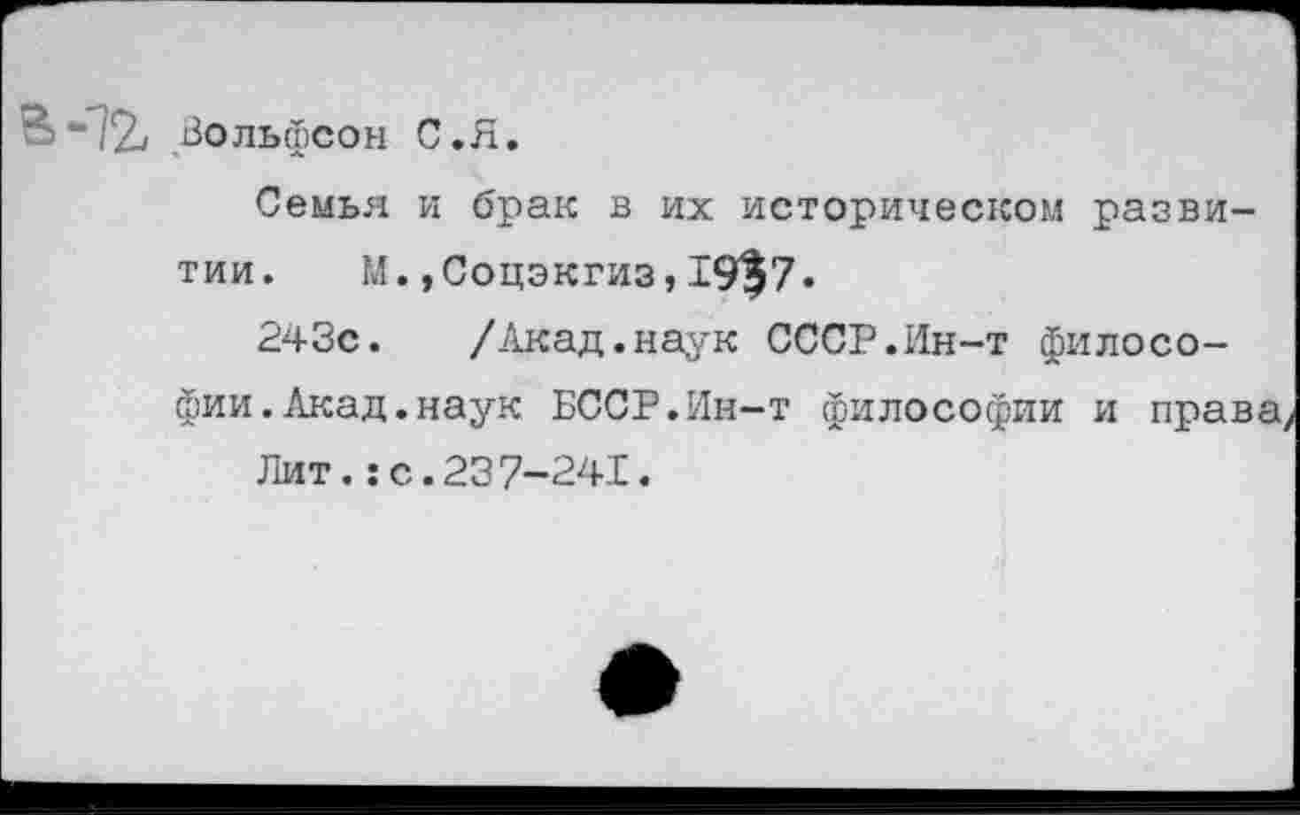 ﻿Вольфсон С.Я.
Семья и брак в их историческом развитии. М.»Соцэкгиз,19^7«
243с. /Акад.наук СССР.Ин-т философии. Акад, наук БССР.Ин-т философии и права,
Лит.:с.237-241.